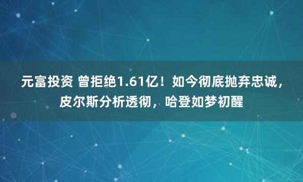 元富投资 曾拒绝1.61亿！如今彻底抛弃忠诚，皮尔斯分析透彻，哈登如梦初醒