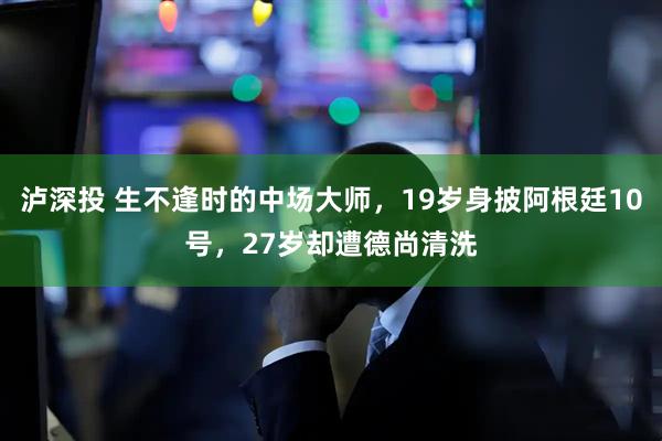 泸深投 生不逢时的中场大师，19岁身披阿根廷10号，27岁却遭德尚清洗