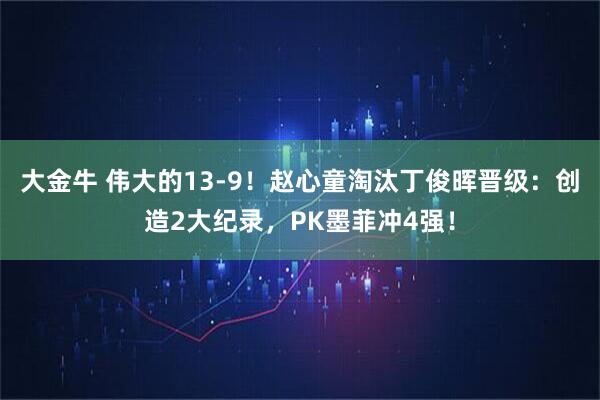 大金牛 伟大的13-9！赵心童淘汰丁俊晖晋级：创造2大纪录，PK墨菲冲4强！